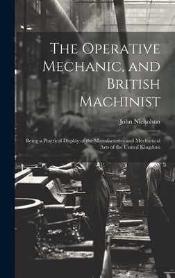 The Operative Mechanic, and British Machinist: Being a Practical Display of the Manufactories and Mechanical Arts of the United Kingdom by Nicholson, John