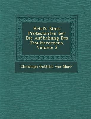 Briefe Eines Protestanten Ber Die Aufhebung Des Jesuiterordens, Volume 3 by Von Murr, Christoph Gottlieb
