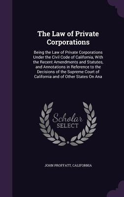 The Law of Private Corporations: Being the Law of Private Corporations Under the Civil Code of California, With the Recent Amendments and Statutes, an by Proffatt, John