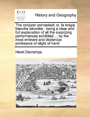The Conjurer Unmasked; Or, La Magie Blanche Devoilee: Being a Clear and Full Explanation of All the Surprizing Performances Exhibited ... by the Most by Decremps, Henri