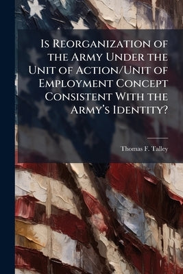 Is Reorganization of the Army Under the Unit of Action/Unit of Employment Concept Consistent With the Army's Identity? by Talley, Thomas F.
