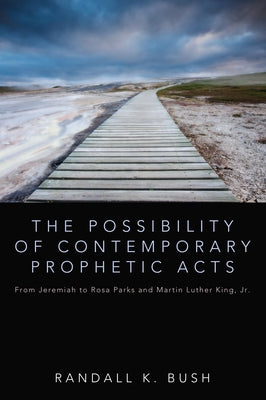 The Possibility of Contemporary Prophetic Acts: From Jeremiah to Rosa Parks and Martin Luther King, Jr. by Bush, Randall
