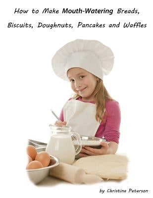 How to Make Mouth Watering Breads, Biscuits, Doughnuts, Pancakes and Waffles: Assorted breads, Yeast breads, Sweet rolls, Various Rolls, Muffins, Pizz by Peterson, Christina