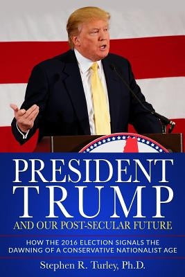 President Trump and Our Post-Secular Future: How the 2016 Election Signals the Dawning of a Conservative Nationalist Age by Turley, Steve