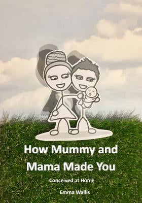 How Mummy and Mama Made You: Conceived at Home by Wallis, Emma