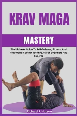 Krav Maga Mastery: The Ultimate Guide To Self-Defense, Fitness, And Real-World Combat Techniques For Beginners And Experts by P. Hutson, Richard