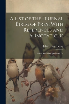 A List of the Diurnal Birds of Prey, With References and Annotations; Also a Record of Specimens Pre by Gurney, John Henry