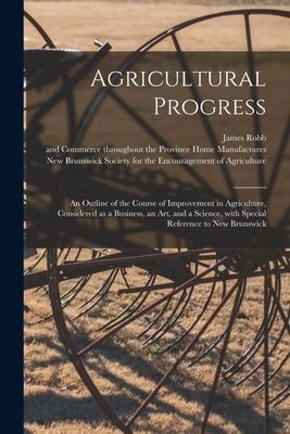 Agricultural Progress [microform]: an Outline of the Course of Improvement in Agriculture, Considered as a Business, an Art, and a Science, With Speci by Robb, James 1815-1861