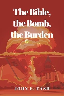 The Bible, the Bomb, the Burden by Eash, John E.