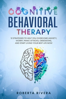 Cognitive Behavioral Therapy: 12 Strategies to Help You Overcome Anxiety, Worry, Panic Attacks, Obsessions, And Start Living Your Best Life Now by Rivera, Roberta