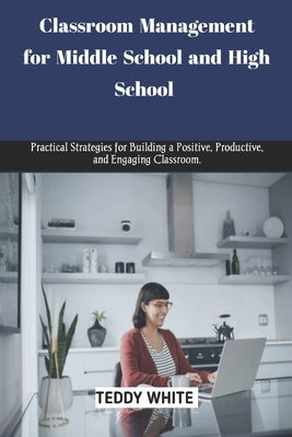 Classroom Management for Middle School and High School: Practical strategies for building a positive, productive and engaging classroom. by White, Teddy