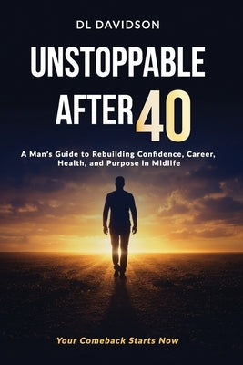 Unstoppable After 40: A Man's Blueprint for Strength, Success, and Purpose in the Second Half of Life A Step-by-Step Guide for Men to Reset Their Mind by Davidson, D. L.