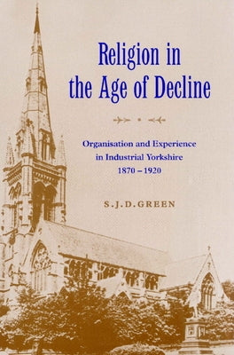 Religion in the Age of Decline: Organisation and Experience in Industrial Yorkshire, 1870 1920 by Green, S. J. D.
