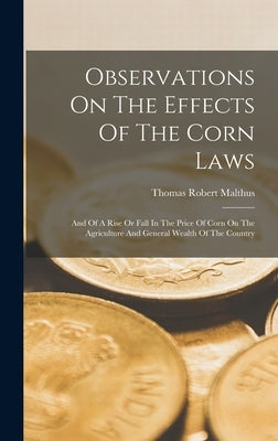 Observations On The Effects Of The Corn Laws: And Of A Rise Or Fall In The Price Of Corn On The Agriculture And General Wealth Of The Country by Malthus, Thomas Robert