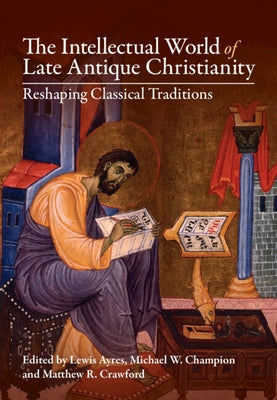 The Intellectual World of Late Antique Christianity: Reshaping Classical Traditions by Ayres, Lewis