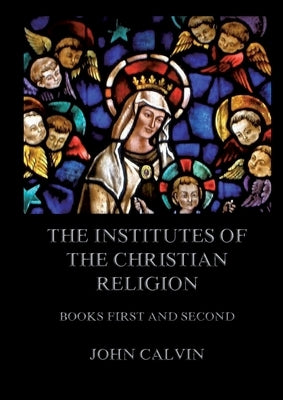 The Institutes Of The Christian Religion, Books First and Second: Biographically and Explanatory Annotated Edition by Calvin, John
