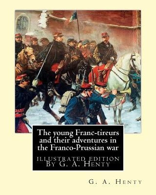 The young Franc-tireurs and their adventures in the Franco-Prussian war: illustrated edition By G. A. Henty by Henty, G. a.