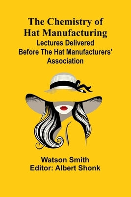 The Chemistry of Hat Manufacturing; Lectures Delivered Before the Hat Manufacturers' Association by Smith, Watson