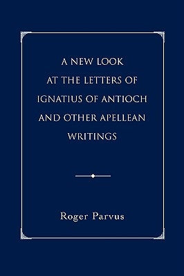 A New Look at the Letters of Ignatius of Antioch and other Apellean Writings by Parvus, Roger