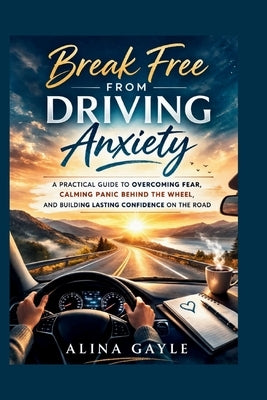 Break Free FROM DRIVING Anxiety: A Practical Guide to Overcoming Fear, Calming Panic Behind the Wheel, and Building Lasting Confidence on the Road by Gayle, Alina