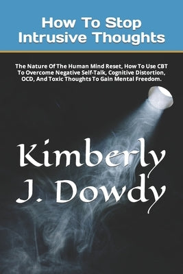How To Stop Intrusive Thoughts: The Nature Of The Human Mind Reset, How To Use CBT To Overcome Negative Self-Talk, Cognitive Distortion, OCD, And Toxi by J. Dowdy, Kimberly