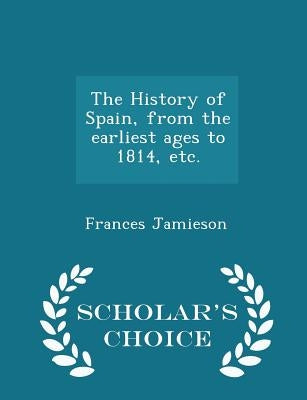 The History of Spain, from the earliest ages to 1814, etc. - Scholar's Choice Edition by Jamieson, Frances
