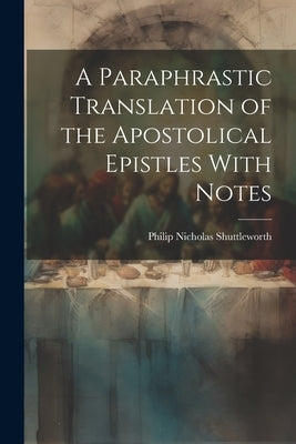 A Paraphrastic Translation of the Apostolical Epistles With Notes by Shuttleworth, Philip Nicholas