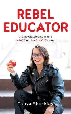 Rebel Educator: Create Classrooms Where Impact and Imagination Meet by Sheckley, Tanya