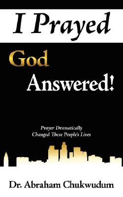 I Prayed God Answered!: Prayer Dramatically Changed These People's Lives by Chukwudum, Abraham