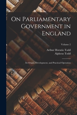 On Parliamentary Government in England: Its Origin, Development, and Practical Operation; Volume 2 by Todd, Alpheus