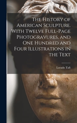 The History of American Sculpture. With Twelve Full-page Photogravures, and one Hundred and Four Illustrations in the Text by Taft, Lorado