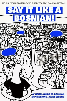 Say it like a Bosnian: A Visual Guide to Bosnian Expressions...Gone Wrong by Teclemariam-Mesbah, Rebecca