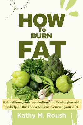 How to burn Fat: Rehabilitate your metabolism and live longer with the help of the foods you eat to enrich your diet by Roush, Kathy M.