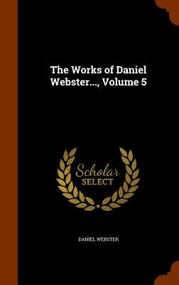 The Works of Daniel Webster..., Volume 5 by Webster, Daniel