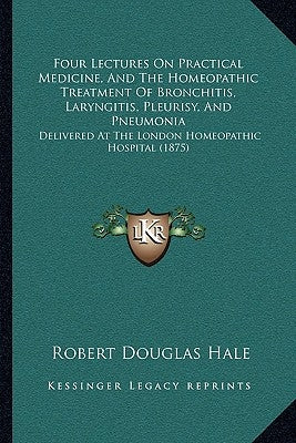 Four Lectures On Practical Medicine, And The Homeopathic Treatment Of Bronchitis, Laryngitis, Pleurisy, And Pneumonia: Delivered At The London Homeopa by Hale, Robert Douglas