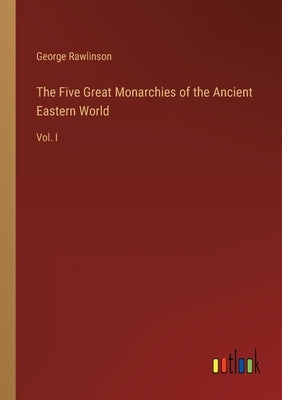 The Five Great Monarchies of the Ancient Eastern World: Vol. I by Rawlinson, George