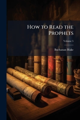 How to Read the Prophets: Being the Prophecies Arranged Chronologically in Their Historical Setting With Explanations; Volume 5 by Blake, Buchanan