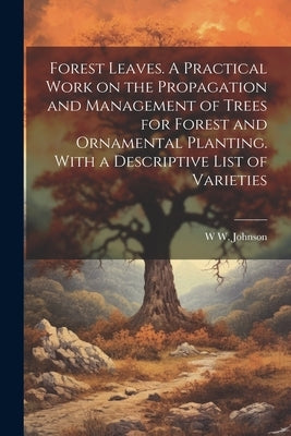 Forest Leaves. A Practical Work on the Propagation and Management of Trees for Forest and Ornamental Planting. With a Descriptive List of Varieties by Johnson, W. W.
