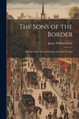 The Sons of the Border: Sketches of the Life and People of the Far Frontier by Steele, James William