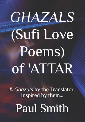 GHAZALS (Sufi Love Poems) of 'Attar: & Ghazals by the Translator, Inspired by them, Paul Smith. by Smith, Paul