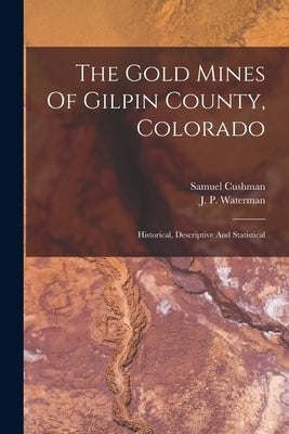The Gold Mines Of Gilpin County, Colorado: Historical, Descriptive And Statistical by Samuel Cushman (Writer on Gold Mines )