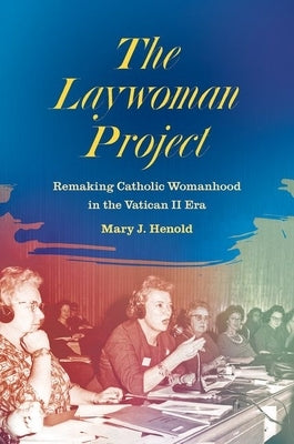 The Laywoman Project: Remaking Catholic Womanhood in the Vatican II Era by Henold, Mary J.