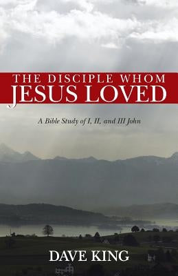 The Disciple Whom Jesus Loved: A Bible Study of I, II, and III John by King, Dave