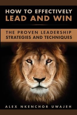 How to Effectively Lead and Win: The Proven Leadership Strategies and Techniques by Uwajeh, Alex Nkenchor