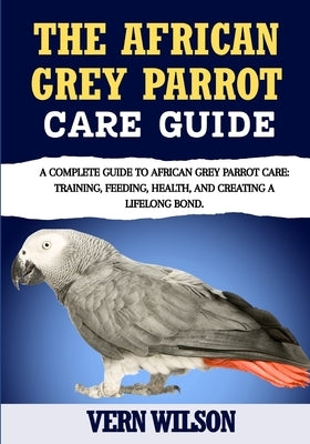 The African Grey Parrot Care Guide: A Complete Guide To African Grey Parrot Care: Training, Feeding, Health, And Creating A Lifelong Bond. by Wilson, Vern