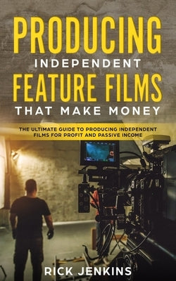 Producing Independent Feature Films That Make Money: The Ultimate Guide to Producing Independent Films for Profit and Passive Income by Jenkins, Rick