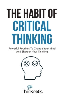 The Habit Of Critical Thinking: Powerful Routines To Change Your Mind And Sharpen Your Thinking by Thinknetic