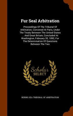 Fur Seal Arbitration: Proceedings Of The Tribunal Of Arbitration, Convened At Paris, Under The Treaty Between The United States ... And Grea by Bering Sea Tribunal of Arbitration