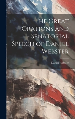 The Great Orations and Senatorial Speech of Daniel Webster by Webster, Daniel