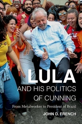 Lula and His Politics of Cunning: From Metalworker to President of Brazil by French, John D.